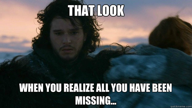 that look when you realize all you have been missing... - that look when you realize all you have been missing...  You know nothing jon Snow