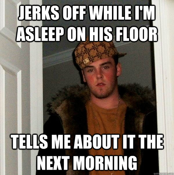 Jerks off while I'm asleep on his floor Tells me about it the next morning  Scumbag Steve