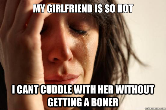 My girlfriend is so hot i cant cuddle with her without getting a boner  First World Problems