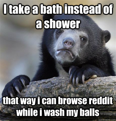I take a bath instead of a shower that way i can browse reddit while i wash my balls - I take a bath instead of a shower that way i can browse reddit while i wash my balls  Confession Bear