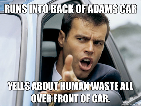 runs into back of adams car yells about human waste all over front of car.  Asshole driver