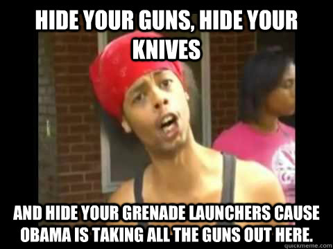 Hide your guns, hide your knives And hide your grenade launchers cause Obama is taking all the guns out here.  