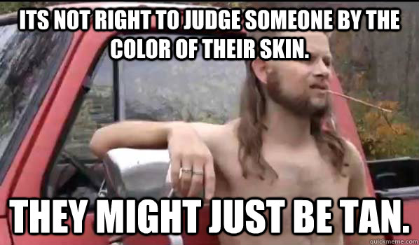 Its not right to judge someone by the color of their skin. They might just be tan.  Almost Politically Correct Redneck