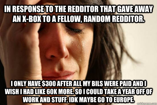 In response to the redditor that gave away an x-box to a fellow, random redditor.  I only have $300 after all my bils were paid and I wish I had like 60k more. So I could take a year off of work and stuff, idk maybe go to Europe.   First World Problems