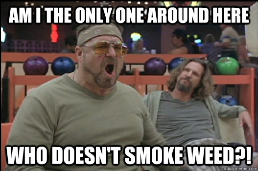 Am I the only one around here Who doesn't smoke weed?! - Am I the only one around here Who doesn't smoke weed?!  Angry Walter