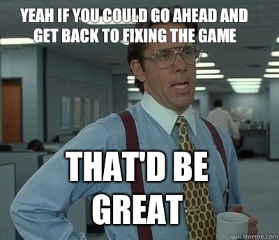 Yeah if you could go ahead and get back to fixing the game That'd be great  Bill Lumbergh