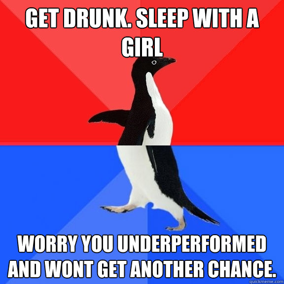 GET DRUNK. SLEEP WITH A GIRL WORRY YOU UNDERPERFORMED AND WONT GET ANOTHER CHANCE.  Socially Awksome Penguin