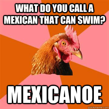 What do you call a mexican that can swim? Mexicanoe - What do you call a mexican that can swim? Mexicanoe  Anti-Joke Chicken