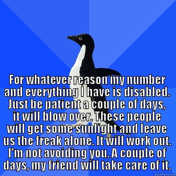  FOR WHATEVER REASON MY NUMBER AND EVERYTHING I HAVE IS DISABLED. JUST BE PATIENT A COUPLE OF DAYS, IT WILL BLOW OVER. THESE PEOPLE WILL GET SOME SUNLIGHT AND LEAVE US THE FREAK ALONE. IT WILL WORK OUT. I'M NOT AVOIDING YOU. A COUPLE OF DAYS, MY FRIEND WIL Socially Awkward Penguin