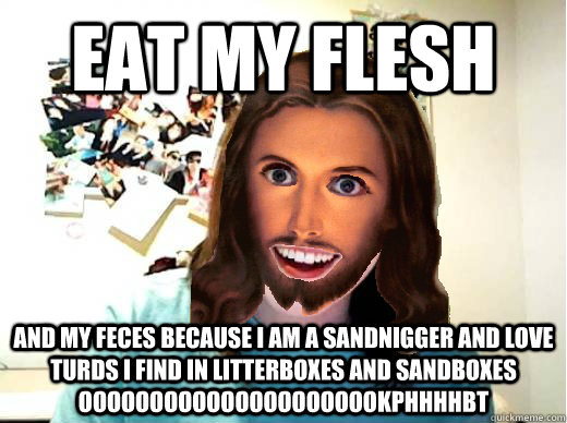 Eat my flesh and my feces because i am a sandnigger and love turds i find in litterboxes and sandboxes oooooooooooooooooooookphhhhbt  Overly Attached Jesus