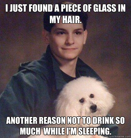I just found a piece of glass in my hair. another reason not to drink so much  while I'm sleeping.  - I just found a piece of glass in my hair. another reason not to drink so much  while I'm sleeping.   Thats just Kavanaugh