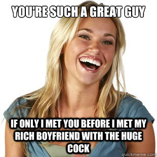 you're such a great guy If only i met you before I met my rich boyfriend with the huge cock  