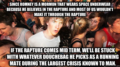 Since Romney is a mormon that wears space underwear because he believes in the rapture and most of us wouldn't make it through the rapture If the rapture comes mid term, we'll be stuck with whatever douchebag he picks as a running mate during the largest   Sudden Clarity Clarence