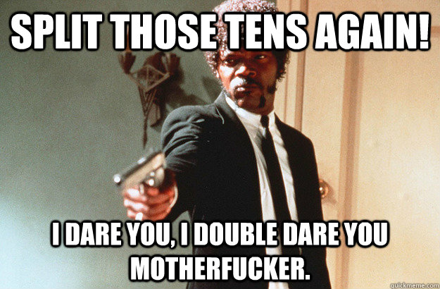 SPLIT THOSE TENS AGAIN! I dare you, I double dare you motherfucker. - SPLIT THOSE TENS AGAIN! I dare you, I double dare you motherfucker.  pulp fiction