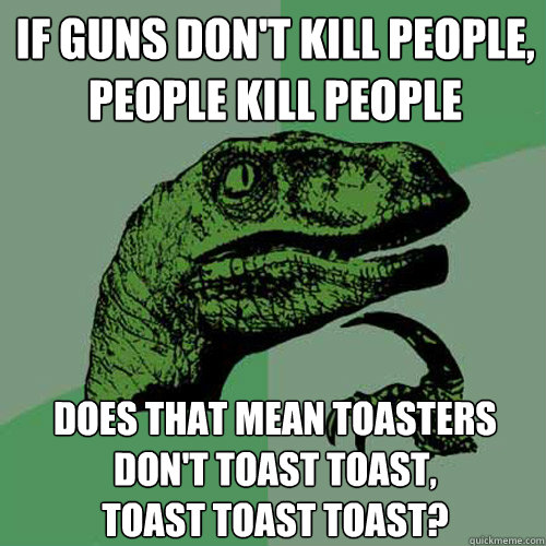 if guns don't kill people, people kill people does that mean toasters don't toast toast, 
toast toast toast?  Philosoraptor