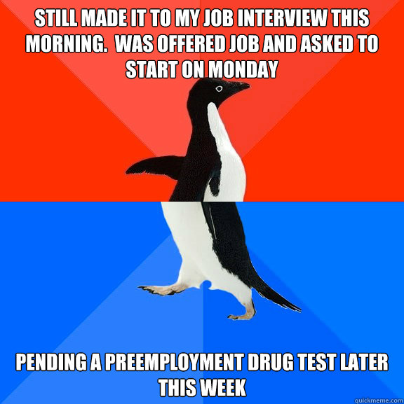 Still made it to my job interview this morning.  Was offered job and asked to start on Monday Pending a preemployment drug test later this week  Socially Awesome Awkward Penguin