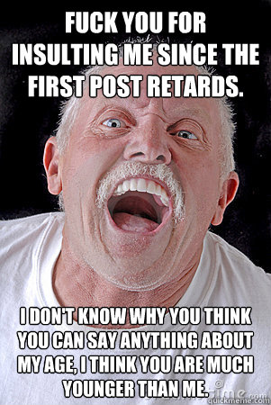 FUCK YOU FOR INSULTING ME SINCE THE FIRST POST RETARDS. I DON'T KNOW WHY YOU THINK YOU CAN SAY ANYTHING ABOUT MY AGE, I THINK YOU ARE MUCH YOUNGER THAN ME.  Old man