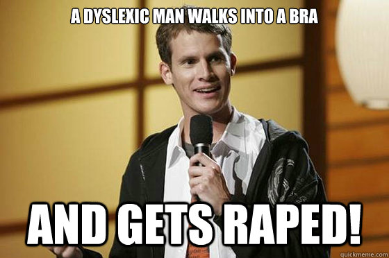 A dyslexic man walks into a bra And gets raped!  