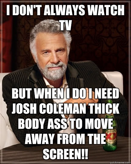 I don't always watch TV but when I do I need Josh coleman thick body ass to move away from the screen!!  The Most Interesting Man In The World