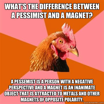 What's the difference between a pessimist and a magnet?  A pessemist is a person with a negative perspective and a magnet is an inanimate object that is attracted to metals and other magnets of opposite polarity. - What's the difference between a pessimist and a magnet?  A pessemist is a person with a negative perspective and a magnet is an inanimate object that is attracted to metals and other magnets of opposite polarity.  Anti-Joke Chicken