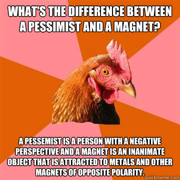 What's the difference between a pessimist and a magnet?  A pessemist is a person with a negative perspective and a magnet is an inanimate object that is attracted to metals and other magnets of opposite polarity.  Anti-Joke Chicken