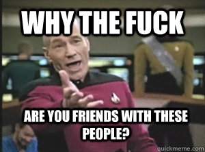 why the fuck are you friends with these people?  Annoyed Picard