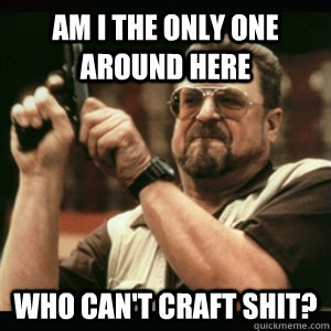 Am i the only one around here Who can't craft shit?  Am I The Only One Round Here