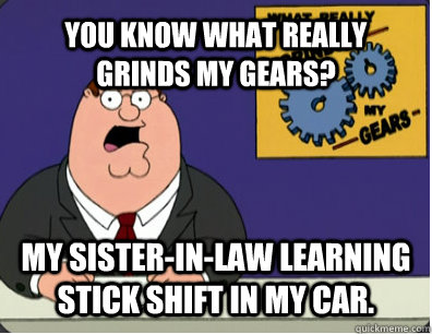 YOU KNOW WHAT REALLY GRINDS MY GEARS? My Sister-in-law learning stick shift in my car.  Grinds my gears