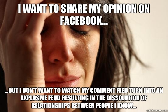 I want to share my opinion on Facebook... ...but I don't want to watch my comment feed turn into an explosive feud resulting in the dissolution of relationships between people I know... - I want to share my opinion on Facebook... ...but I don't want to watch my comment feed turn into an explosive feud resulting in the dissolution of relationships between people I know...  First World Problems