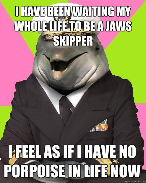 I HAVE BEEN WAITING MY WHOLE LIFE TO BE A JAWS SKIPPER I FEEL AS IF I HAVE NO PORPOISE IN LIFE NOW  