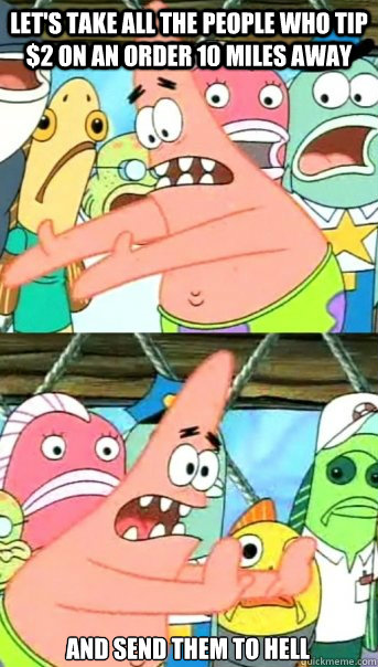 Let's Take all the people who tip $2 on an order 10 miles away And send them to hell  Push it somewhere else Patrick