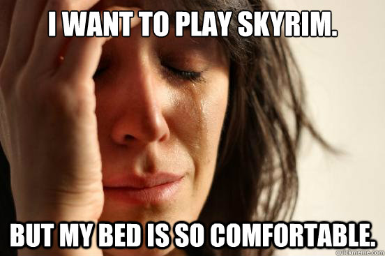 I want to play Skyrim. But my bed is so comfortable.  First World Problems