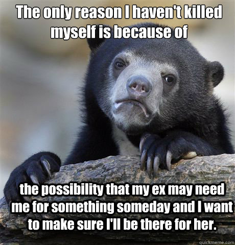 The only reason I haven't killed myself is because of the possibility that my ex may need me for something someday and I want to make sure I'll be there for her.  Confession Bear
