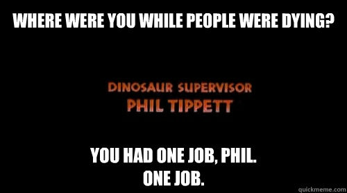 WHERE WERE YOU WHILE PEOPLE WERE DYING? YOU HAD ONE JOB, PHIL.
ONE JOB. - WHERE WERE YOU WHILE PEOPLE WERE DYING? YOU HAD ONE JOB, PHIL.
ONE JOB.  Dinosaur Supervisor