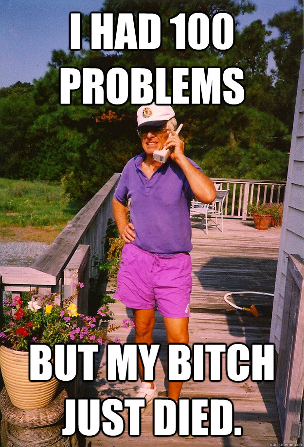 I had 100 problems but my bitch just died.   99 Problems Grandpa