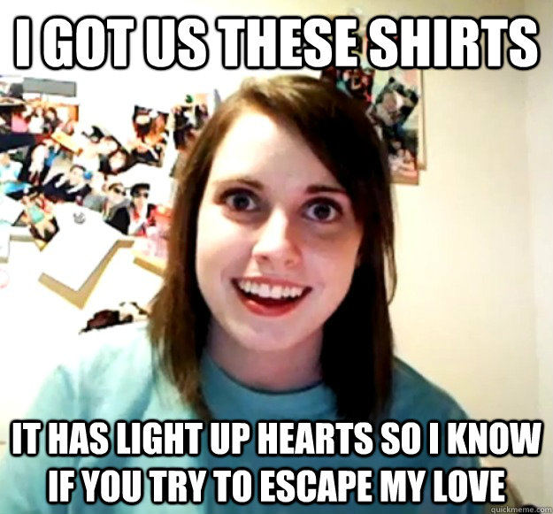 I got us these shirts It has light up hearts so i know if you try to escape my love  Overly Attached Girlfriend