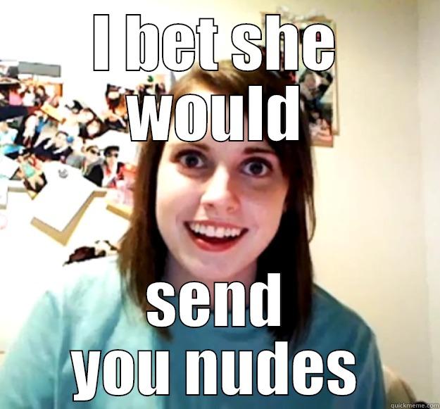 I BET SHE WOULD SEND YOU NUDES Overly Attached Girlfriend