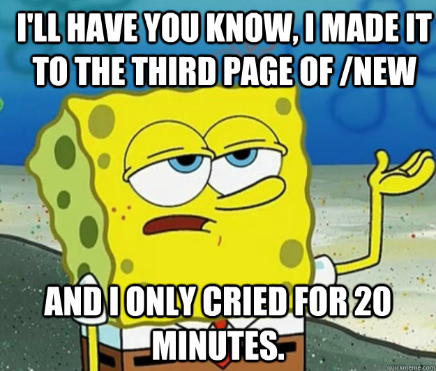 I'll have you know, i made it to the third page of /new And I only cried for 20 minutes. - I'll have you know, i made it to the third page of /new And I only cried for 20 minutes.  How tough am I