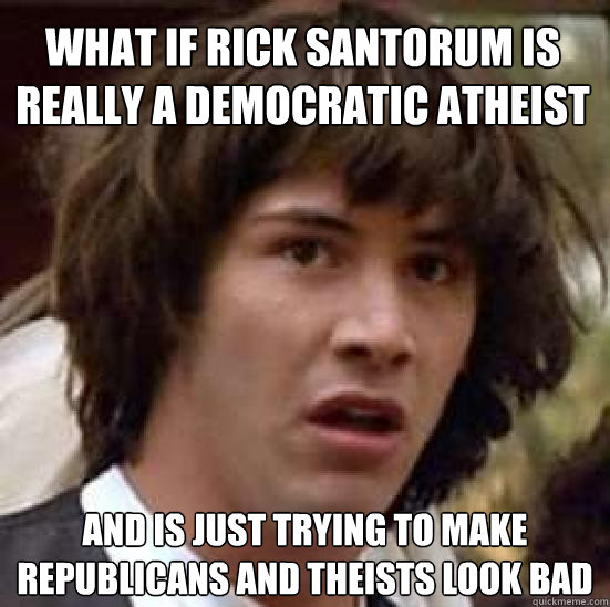 What if Rick Santorum is really a Democratic Atheist and is just trying to make republicans and theists look bad   conspiracy keanu