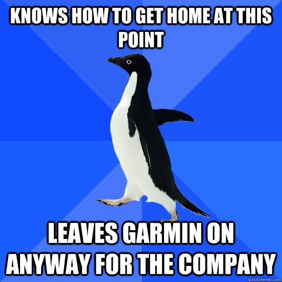 Knows how to get home at this point Leaves Garmin on anyway for the company  Socially Awkward Penguin