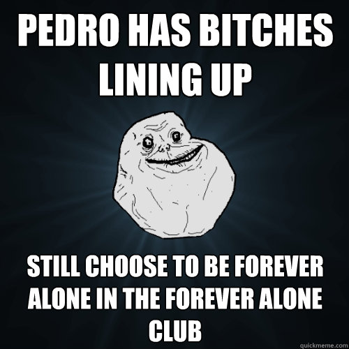 Pedro has bitches lining up still choose to be forever alone in the forever alone club  Forever Alone