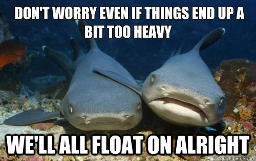  don't worry even if things end up a bit too heavy
 We'll all float on alright -  don't worry even if things end up a bit too heavy
 We'll all float on alright  Compassionate Shark Friend