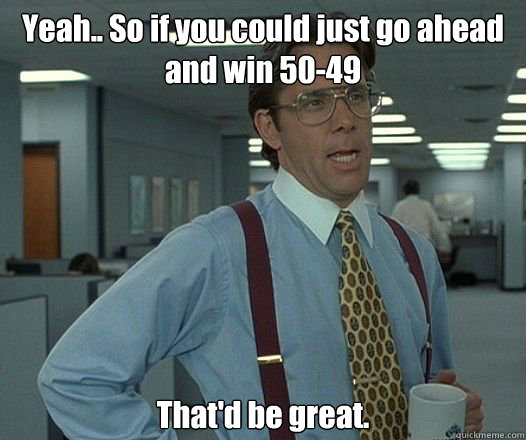 Yeah.. So if you could just go ahead and win 50-49 That'd be great. - Yeah.. So if you could just go ahead and win 50-49 That'd be great.  Bill Lumbergh - Thatd be great.