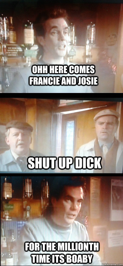 ohh here comes francie and josie Shut up dick For the millionth time its boaby  Still game banter