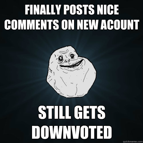 Finally posts nice comments on new acount Still gets downvoted  Forever Alone
