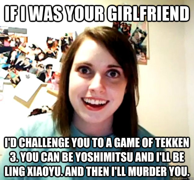 If I was your girlfriend I'd challenge you to a game of Tekken 3. You can be Yoshimitsu and I'll be Ling Xiaoyu. And then I'll murder you.  Overly Attached Girlfriend