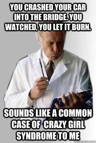 You crashed your car into the bridge. You watched, you let it burn. Sounds like a common case of  crazy girl syndrome to me - You crashed your car into the bridge. You watched, you let it burn. Sounds like a common case of  crazy girl syndrome to me  Doctor Doctor