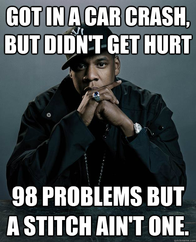 Got in a car crash, but didn't get hurt 98 Problems but a stitch ain't one. - Got in a car crash, but didn't get hurt 98 Problems but a stitch ain't one.  Jay-Z 99 Problems