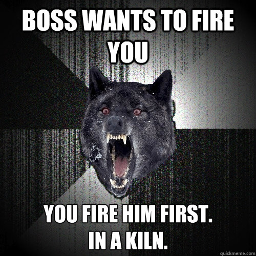 boss wants to fire you you fire him first.
in a kiln.  Insanity Wolf