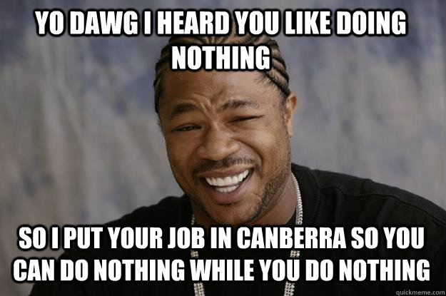 YO DAWG I HEARD YOU LIKE DOING NOTHING SO I PUT YOUR JOB IN CANBERRA SO YOU CAN DO NOTHING WHILE YOU DO NOTHING  Xzibit meme